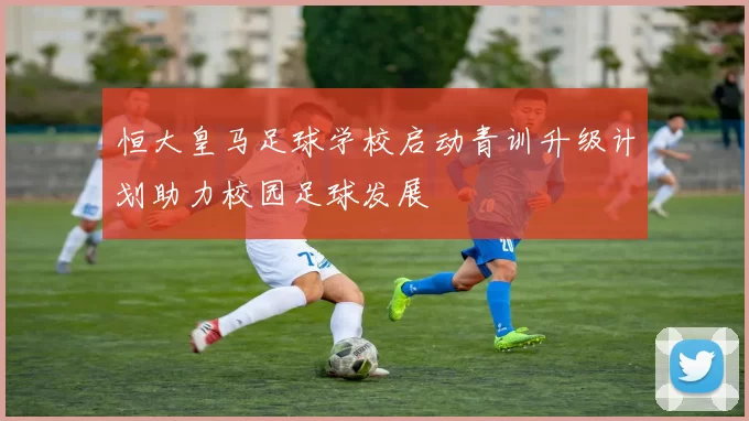 恒大皇马足球学校启动青训升级计划助力校园足球发展